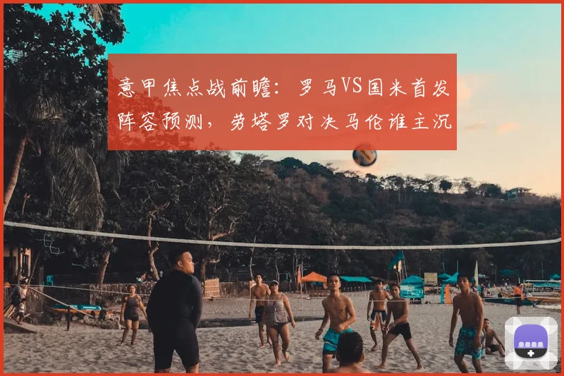 意甲焦点战前瞻：罗马VS国米首发阵容预测，劳塔罗对决马伦谁主沉浮？