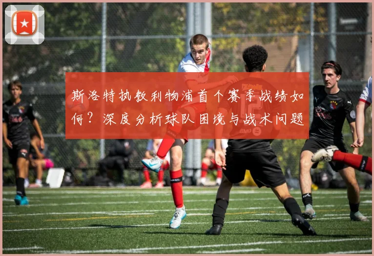 斯洛特执教利物浦首个赛季战绩如何？深度分析球队困境与战术问题