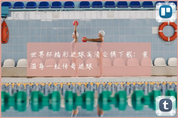 世界杯精彩进球高清合辑下载：重温每一粒传奇进球