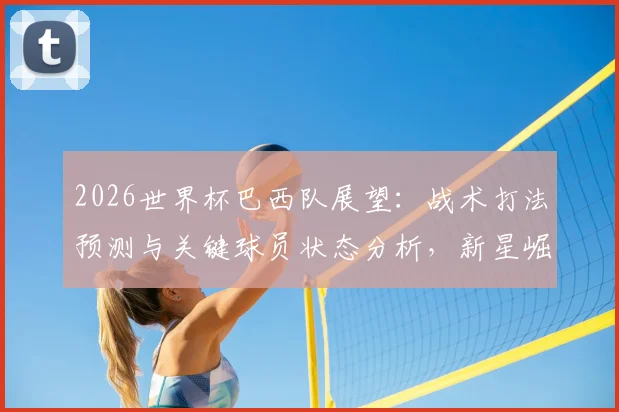 2026世界杯巴西队展望：战术打法预测与关键球员状态分析，新星崛起引关注