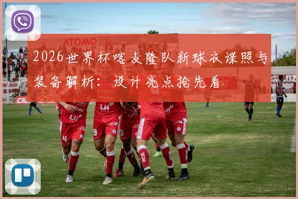 2026世界杯喀麦隆队新球衣谍照与装备解析：设计亮点抢先看
