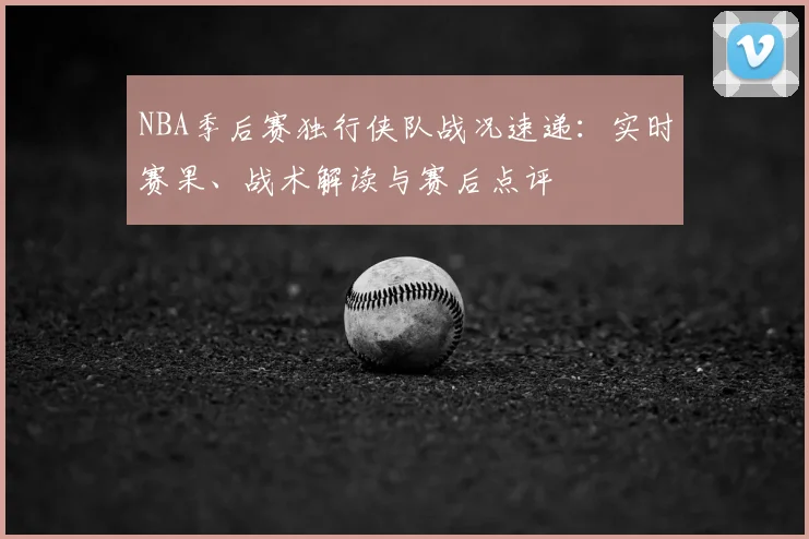 NBA季后赛独行侠队战况速递：实时赛果、战术解读与赛后点评
