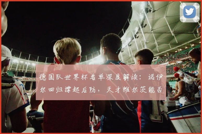 德国队世界杯名单深度解读：诺伊尔回归撑起后防，天才维尔茨能否挑起进攻大梁？