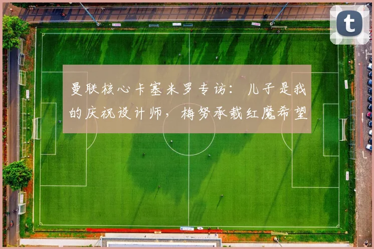 曼联核心卡塞米罗专访：儿子是我的庆祝设计师，梅努承载红魔希望