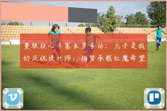 曼联核心卡塞米罗专访：儿子是我的庆祝设计师，梅努承载红魔希望