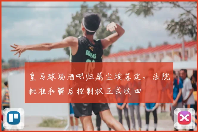 皇马球场酒吧归属尘埃落定，法院批准和解后控制权正式收回