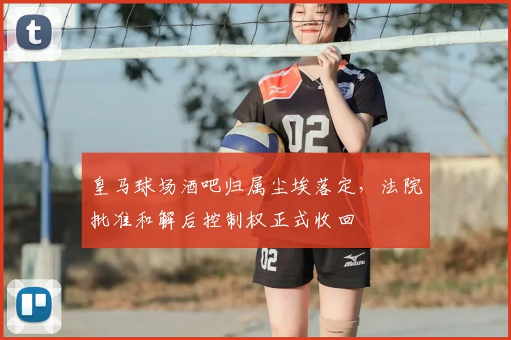 皇马球场酒吧归属尘埃落定，法院批准和解后控制权正式收回