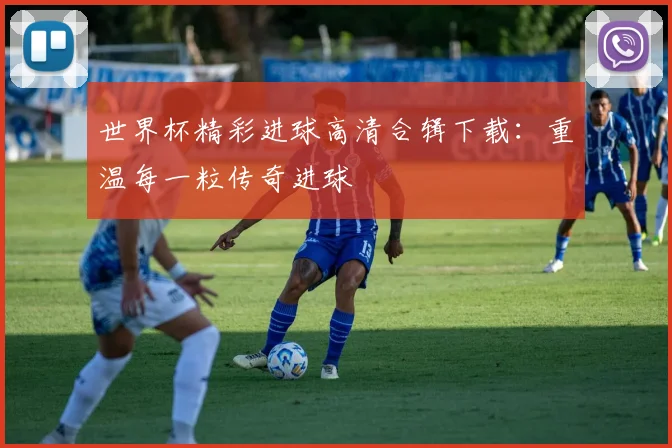 世界杯精彩进球高清合辑下载：重温每一粒传奇进球